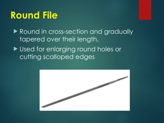 Round File
 Round in cross-section and gradually
tapered over their length.
 Used for enlarging round holes or
cutting scalloped edges
 