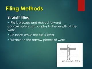 Filing Methods
Straight filing
 File is pressed and moved forward
approximately right angles to the length of the
work
On back stroke the file is lifted
Suitable to the narrow pieces of work
 