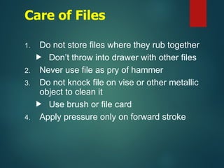 Care of Files
1. Do not store files where they rub together
 Don’t throw into drawer with other files
2. Never use file as pry of hammer
3. Do not knock file on vise or other metallic
object to clean it
 Use brush or file card
4. Apply pressure only on forward stroke
 