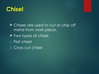 Chisel
 Chisels are used to cut or chip off
metal from work piece.
 Two types of chisel
1. Flat chisel
2. Cross cut chisel
 