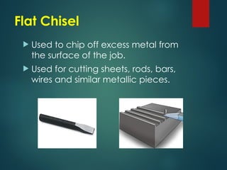 Flat Chisel
 Used to chip off excess metal from
the surface of the job.
 Used for cutting sheets, rods, bars,
wires and similar metallic pieces.
 