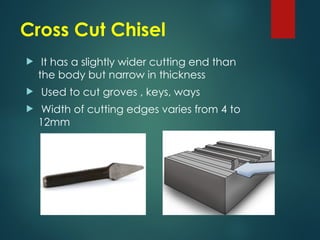 Cross Cut Chisel
 It has a slightly wider cutting end than
the body but narrow in thickness
 Used to cut groves , keys, ways
 Width of cutting edges varies from 4 to
12mm
 
