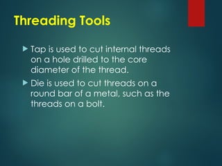 Threading Tools
 Tap is used to cut internal threads
on a hole drilled to the core
diameter of the thread.
 Die is used to cut threads on a
round bar of a metal, such as the
threads on a bolt.
 