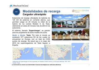 Modalidades de recargaModalidades de recarga
Cargador ultrarápido
HOYHOY
Estaciones de recarga ultrarápida de baterías de
120 kW de potencia en corriente alterna, que
permiten cargar en 20 minutos la mitad de la
batería de los coches Modelo S de Tesla,
obteniendo en estos 20 minutos más de 200 km de
autonomía.
El sistema, llamado “Supercharger”, es gratuito
para los propietarios de dicho modelo de coche.
Quién y dónde: Tesla Por todo el mundo yaQuién y dónde: Tesla. Por todo el mundo ya
existeixen 377 estaciones,135 de les cuales se
encuentran en Europa, con un total de 2.030
puntos de recarga. Se prevé que a lo largo del
2015 los supercargadores de Tesla lleguen a2015 los supercargadores de Tesla lleguen a
España.
La innovación se mueve con electricidad. Avances tecnológicos en vehículos eléctricos 12
Estaciones de Supercharger en Asia (izquierda), en Estados Unidos (centro) y en Europa (derecha). Año: 2015.
Fuente: Tesla.
 