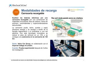 Modalidades de recarga
Sustituir las baterías eléctricas por una
Modalidades de recarga
Carrocería recargable
FUTUROFUTURO
Sustituir las baterías eléctricas por una
carroceria recargable con una combinación de
materiales innovadores: fibra de carbono, resina de
polímero, nanomateriales y supercondensadores
estructuralesestructurales.
La carrocería (suelo, techo, puertas y capó)
almacena energía y se recarga a través de la
frenada regenerativa o al conectarse a una red
eléctrica. Con esta tecnología innovadora se
reduce el peso de vehículo en un 15% y se
consigue una autonomía en la carrocería de 130
km.
Quién: Volvo Car Group, en colaboración con el
Imperial College of London.
Cuándo: Prueba experimental después de 3 años
de investigación.
La innovación se mueve con electricidad. Avances tecnológicos en vehículos eléctricos 14
 