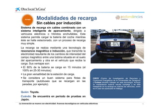 Modalidades de recargaModalidades de recarga
Sin cables por inducción
Sistema de recarga sin cables combinado con un
sistema inteligente de aparcamiento dirigido a
FUTUROFUTURO
sistema inteligente de aparcamiento, dirigido a
vehículos eléctricos o híbridos enchufables. Este
sistema permite cargar la batería del coche mientras
éste se halla estacionado, con un proceso de recarga
muy simplemuy simple.
La recarga se realiza mediante una tecnología de
resonancia magnética o inducción, que transmite la
electricidad resultante de los cambios de intensidad del
campo magnético entre una bobina situada en el suelo
del aparcamiento y otra en el vehículo que recibe la
carga. Sus ventajas son:
El 80% de la batería se carga en 15 minutos (elg (
100% en 25-30 minutos).
La gran versatilidad de la estación de carga.
Se considera un buen sistema para flotas de
transporte (autobuses que se recargan en las
CIRCE (Centro de Investigación de Recursos y
Consumos Energéticos de la Universidad de Zaragoza)transporte (autobuses que se recargan en las
paradas, por ejemplo).
Quién: Toyota.
g g )
y Endesa también trabajan en esta tecnología. Aunque
su implantación todavía resulta compleja y se está
trabajando en la recarga en marcha de vehículos, como
es el caso de autobuses en Málaga.
La innovación se mueve con electricidad. Avances tecnológicos en vehículos eléctricos 15
Cuándo: Se encuentra en periodo de pruebas en
Japón.
 