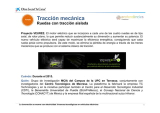 Tracción mecánicaTracción mecánica
Ruedas con tracción aislada
FUTUROFUTURO
Proyecto VEUREE. El motor eléctrico que se incorpora a cada una de las cuatro ruedas es de tipo
axial, de rotor plano, lo que permite reducir sustancialmente su dimensión y aumentar su potencia. El
nuevo vehículo eléctrico será capaz de maximizar la eficiencia energética, consiguiendo que cada
rueda actúe como propulsora. De este modo, se elimina la pérdida de energía a través de los trenesrueda actúe como propulsora. De este modo, se elimina la pérdida de energía a través de los trenes
mecánicos que se produce con el sistema clásico de tracción.
Cuándo: Durante el 2015.
Quién: Grupo de investigación MCIA del Campus de la UPC en Terrassa, conjuntamente cong j
investigadores del Centro Tecnológico de Manresa. La plataforma la fabricará la empresa TC
Technologies y en la iniciativa participan también el Centro para el Desarrollo Tecnológico Industrial
(CDTI), la Benemérita Universidad de Puebla (BUAP-México), el Consejo Nacional de Ciencia y
Tecnología (CONACYT) de México y la empresa filial española de la multinacional suiza Infranor.
La innovación se mueve con electricidad. Avances tecnológicos en vehículos eléctricos 19
 