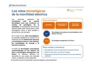 L t t ló iLos retos tecnológicos
de la movilidad eléctrica
Los vehículos eléctricos no
constituyen sólo un cambio
tecnológico sino que conllevan un
cambio de paradigma de la
Retos tecnológicos
BATERÍAS
MODALIDAD DE
RECARGA
TRACCIÓN
MECÁNICAcambio de paradigma de la
movilidad. La implantación del vehículo
eléctrico debe hacer frente tanto a retos
tecnológicos como a retos sociales y
económicos o de mercado
BATERÍAS RECARGA MECÁNICA
Tecnologías innovadoras comercializadas en loseconómicos o de mercado.
En el caso de los retos tecnológicos,
los grandes adelantos se centran en la
resolución de las limitaciones técnicas
Tecnologías innovadoras comercializadas en los
últimos 3-4 añosHOYHOY
resolución de las limitaciones técnicas
y económicas entorno a les baterías,
las modalidades de recarga y la
tracción mecánica.
Retos sociales y económicos
Tecnologías emergentes y de futuroFUTUROFUTURO
A través de tecnologías innovadoras
comercializadas en los últimos 3-4
años y tecnologías emergentes y de
futuro, el vehículo eléctrico se
Retos sociales y económicos
Rentabilidad en base al sobrecoste inicial del vehículo.
Oferta de vehículos y puntos de recarga.
Reconversión del sector del automóvil y de otros sectores
La innovación se mueve con electricidad. Avances tecnológicos en vehículos eléctricos 3
futuro, el vehículo eléctrico se
convertirá en una opción de movilidad
viable, competitiva y más sostenible.
Reconversión del sector del automóvil y de otros sectores
auxiliares.
 