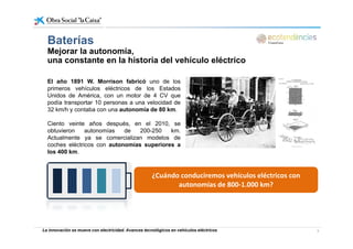BateríasBaterías
Mejorar la autonomía,
una constante en la historia del vehículo eléctrico
El año 1891 W. Morrison fabricó uno de los
primeros vehículos eléctricos de los Estados
Unidos de América con un motor de 4 CV queUnidos de América, con un motor de 4 CV que
podía transportar 10 personas a una velocidad de
32 km/h y contaba con una autonomía de 80 km.
Ciento veinte años después en el 2010 seCiento veinte años después, en el 2010, se
obtuvieron autonomías de 200-250 km.
Actualmente ya se comercializan modelos de
coches eléctricos con autonomías superiores a
los 400 kmlos 400 km.
¿Cuándo conduciremos vehículos eléctricos con 
autonomías de 800‐1.000 km? 
La innovación se mueve con electricidad. Avances tecnológicos en vehículos eléctricos 6
 