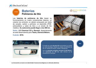 Baterías
Les baterías de polímeros de litio basan su
Baterías
Polímeros de litio
FUTUROFUTURO
Les baterías de polímeros de litio basan su
funcionamiento en cuatro componentes básicos: un
colector de corriente; un cátodo compuesto por óxido
de vanadio, carbón y polímero; un electrolito (POE:
polioxiatileno y sales de litio); y un ánodo de litiopolioxiatileno y sales de litio); y un ánodo de litio
metálico. Su autonomía puede llegar a los 400 km.
Quién: LG Chemical CO y Renault. Aparentemente
se está desarrollando para Tesla y General Motors.
Cuándo: 2016.
El modelo de coche Kia Soul EV de Kia Motors ya cuenta
con esta tecnología. Dispone de celdas de polímeros de
litio con cátodos de Níquel, Cobalto y Manganeso.
HOYHOY
Con una densidad energética elevada de 200 Wh/kg y
una autonomía de 210 km, este vehículo ya se
encuentra en el mercado.
La innovación se mueve con electricidad. Avances tecnológicos en vehículos eléctricos 8
 