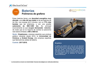 Baterías
Estas baterías tienen una densidad energética muy
Baterías
Polímeros de grafeno
FUTUROFUTURO
Estas baterías tienen una densidad energética muy
elevada, una vida útil que dobla la de las baterías de
ión litio, una recarga de 8 minutos, son un 77% más
baratas que las anteriores, y con una posible
autonomía de 800 1 000 km Su principalautonomía de 800-1.000 km. Su principal
inconveniente es que ocupan demasiado volumen,
de modo que en la mayoría de coches la autonomía
real estaría limitada a 500 o 600 km.
Quién: Graphenano, empresa española que produce
grafeno industrial desde 2012; la Universidad de
Córdova; y Grabat Energy, otra empresa española
que fabricará las celdas de batería.
Cuándo: 2017-2018. El grafeno
El grafeno es carbono puro, pero con una estructura
química diferente (es lo que se conoce como alotropía).
Es uno de los nuevos materiales más prometedores deEs uno de los nuevos materiales más prometedores de
este siglo. Desde que fue descubierto el año 2004,
descubrimiento que supuso el Premio Nobel de Física
unos años después, se han realizado diferentes trabajos
de investigación para su aplicación en baterías y
supercondensadores.
La innovación se mueve con electricidad. Avances tecnológicos en vehículos eléctricos 9
 