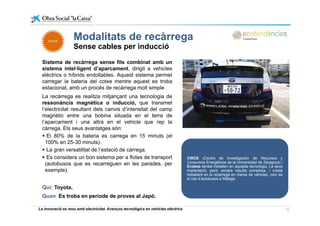Modalitats de recàrregaModalitats de recàrrega
Sense cables per inducció
Sistema de recàrrega sense fils combinat amb unSistema de recàrrega sense fils combinat amb un
sistema intel·ligent d’aparcament, dirigit a vehicles
elèctrics o híbrids endollables. Aquest sistema permet
carregar la bateria del cotxe mentre aquest es troba
estacionat amb un procés de recàrrega molt simpleestacionat, amb un procés de recàrrega molt simple.
La recàrrega es realitza mitjançant una tecnologia de
ressonància magnètica o inducció, que transmet
l’electricitat resultant dels canvis d’intensitat del camp
magnètic entre una bobina situada en el terra de
l’aparcament i una altra en el vehicle que rep la
càrrega. Els seus avantatges són:
El 80% de la bateria es carrega en 15 minuts (elg (
100% en 25-30 minuts).
La gran versatilitat de l’estació de càrrega.
Es considera un bon sistema per a flotes de transport
(autobusos que es recarreguen en les parades per
CIRCE (Centro de Investigación de Recursos y
Consumos Energéticos de la Universidad de Zaragoza) i(autobusos que es recarreguen en les parades, per
exemple).
Qui: Toyota.
g g )
Endesa també treballen en aquesta tecnologia. La seva
implantació, però, encara resulta complexa, i s’està
treballant en la recàrrega en marxa de vehicles, com és
el cas d’autobusos a Màlaga.
La innovació es mou amb electricitat. Avenços tecnològics en vehicles elèctrics 15
y
Quan: Es troba en període de proves al Japó.
 
