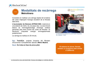 Modalitats de recàrregaModalitats de recàrrega
Metrolinera
Consisteix en realitzar una càrrega ràpida de la bateriaConsisteix en realitzar una càrrega ràpida de la bateria
del cotxe mitjançant l’energia excedent de la frenada
dels trens.
L'acumulador de Siemens SITRAS SES, instal·lat en
una estació de metro, és una peça clau. La seva funció
bàsica és l'emmagatzematge d'energia cinètica
generada pels trens durant els cicles de frenada i la
devolució d'aquesta energia emmagatzemada
posteriorment.
La càrrega es realitza en 20 minuts.
La metrolinera se situa en el carrer Doctor Esquerdo,
48, a Madrid: / SINC
Qui: Train2Car, projecte Innpacto del Ministeri
d’Economia i Competitivitat. Aplicat a Metro Madrid.
Quan: Es troba en fase de prova pilot.
El sistema és pioner. Nomésp
existeix un programa pilot similar
a Califòrnia.
La innovació es mou amb electricitat. Avenços tecnològics en vehicles elèctrics 16
 