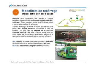 Modalitats de recàrregaModalitats de recàrrega
Tròlei i cable aeri per a busos
Busbaar Gran carregador que permet la càrregaBusbaar. Gran carregador que permet la càrrega
complerta dels autobusos en 3 minuts mitjançant tròlei i
cable aeri. S’està treballant també en el Trukbaar, dirigit
a camions de recollida de la brossa.
Aquesta tecnologia s’utilitza en flotes d’autobusos que
tenen dos motors elèctrics, connectats a l’eix de
darrere, i un gran pack de bateries de liti amb una
capacitat total de 100 kWh. Compta també amb un
motor diesel que funciona com a generador elèctric en el
cas que les bateries es quedin sense càrrega suficient.
Qui: Opbrid empresa espanyola amb seu a GranadaQui: Opbrid, empresa espanyola amb seu a Granada,
conjuntament amb el fabricant d’autobusos Hybricon.
Quan: Es troba en fase de prova a Umea, Suècia.
La innovació es mou amb electricitat. Avenços tecnològics en vehicles elèctrics 17
 