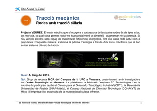 Tracció mecànicaTracció mecànica
Rodes amb tracció aïllada
Projecte VEUREE. El motor elèctric que s’incorpora a cadascuna de les quatre rodes és de tipus axial,
de rotor pla, la qual cosa permet reduir-ne substancialment la dimensió i augmentar-ne la potència. El
nou vehicle elèctric serà capaç de maximitzar l’eficiència energètica, fent que cada roda actuï com a
propulsora. D’aquesta manera, s’elimina la pèrdua d’energia a través dels trens mecànics que té llocpropulsora. D aquesta manera, s elimina la pèrdua d energia a través dels trens mecànics que té lloc
amb el sistema clàssic de tracció.
Quan: Al llarg del 2015.
Qui: Grup de recerca MCIA del Campus de la UPC a Terrassa, conjuntament amb investigadorsj g
del Centre Tecnològic de Manresa. La plataforma la fabricarà l’empresa TC Technologies i en la
iniciativa hi participen també el Centro para el Desarrollo Tecnológico Industrial (CDTI), la Benemérita
Universidad de Puebla (BUAP-Mèxic), el Consejo Nacional de Ciencia y Tecnología (CONACYT) de
Mèxic i l’empresa filial espanyola de la multinacional suïssa Infranor.
La innovació es mou amb electricitat. Avenços tecnològics en vehicles elèctrics 19
 