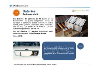 Bateries
Les bateries de polímers de liti basen el seu
Bateries
Polímers de liti
Les bateries de polímers de liti basen el seu
funcionament en quatre components bàsics: un
col·lector de corrent; un càtode compost per òxid de
vanadi, carbó i polímer; un electròlit (POE: polioxiatilè i
sals de liti); i un ànode de liti metàl·lic La sevasals de liti); i un ànode de liti metàl lic. La seva
autonomia pot arribar als 400 km.
Qui: LG Chemical CO i Renault. Aparentment s’està
desenvolupant per a Tesla i General Motors.
Quan: 2016.
El model de cotxe Kia Soul EV de Kia Motors, ja compta
amb aquesta tecnologia. Disposa de cel·les de polímers
de liti amb càtodes de Níquel, Cobalt i Manganès.
Amb una densitat energètica elevada de 200 Wh/kg i
una autonomia de 210 km, aquest vehicle ja es troba al
mercat.
La innovació es mou amb electricitat. Avenços tecnològics en vehicles elèctrics 8
 