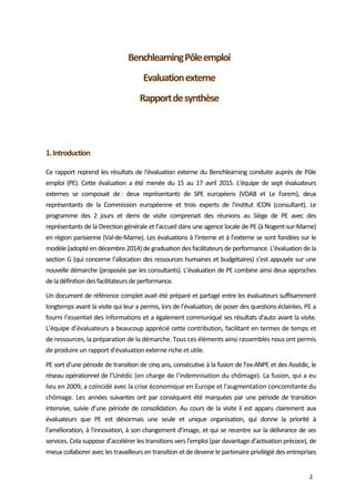  
2 
 
Benchlearning Pôle emploi  
 
Evaluation externe 
 
Rapport de synthèse 
 
 
 
 
 
1. Introduction 
Ce rapport reprend les résultats de l'évaluation externe du Benchlearning conduite auprès de Pôle 
emploi  (PE).  Cette  évaluation  a  été  menée  du  15  au  17  avril  2015.  L'équipe  de  sept  évaluateurs 
externes  se  composait  de :  deux  représentants  de  SPE  européens  (VDAB  et  Le  Forem),  deux 
représentants  de  la  Commission  européenne  et  trois  experts  de  l'institut  ICON  (consultant).  Le 
programme  des  2  jours  et  demi  de  visite  comprenait  des  réunions  au  Siège  de  PE  avec  des 
représentants de la Direction générale et l’accueil dans une agence locale de PE (à Nogent‐sur‐Marne) 
en région parisienne (Val‐de‐Marne). Les évaluations à l'interne et à l’externe se sont fondées sur le 
modèle (adopté en décembre 2014) de graduation des facilitateurs de performance. L’évaluation de la 
section G (qui concerne l’allocation des ressources humaines et budgétaires) s’est appuyée sur une 
nouvelle démarche (proposée par les consultants). L’évaluation de PE combine ainsi deux approches 
de la définition des facilitateurs de performance. 
Un document de référence complet avait été préparé et partagé entre les évaluateurs suffisamment 
longtemps avant la visite qui leur a permis, lors de l’évaluation, de poser des questions éclairées. PE a 
fourni l’essentiel des informations et a également communiqué ses résultats d'auto avant la visite. 
L’équipe d’évaluateurs a beaucoup apprécié cette contribution, facilitant en termes de temps et 
de ressources, la préparation de la démarche. Tous ces éléments ainsi rassemblés nous ont permis 
de produire un rapport d'évaluation externe riche et utile.  
PE sort d’une période de transition de cinq ans, consécutive à la fusion de l’ex‐ANPE et des Assédic, le 
réseau opérationnel de l’Unédic (en charge de l’indemnisation du chômage). La fusion, qui a eu 
lieu en 2009, a coïncidé avec la crise économique en Europe et l'augmentation concomitante du 
chômage.  Les  années suivantes ont par conséquent été marquées par une période de transition 
intensive, suivie d’une période de consolidation. Au cours de la visite il est apparu clairement aux 
évaluateurs  que  PE  est  désormais  une  seule  et  unique  organisation,  qui  donne  la  priorité  à 
l'amélioration, à l'innovation, à son changement d’image, et qui se recentre sur la délivrance de ses 
services. Cela suppose d’accélérer les transitions vers l'emploi (par davantage d’activation précoce), de 
mieux collaborer avec les travailleurs en transition et de devenir le partenaire privilégié des entreprises 
 