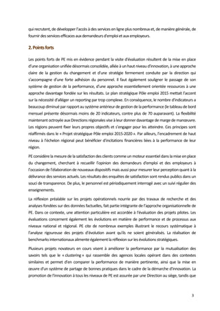  
3 
qui recrutent, de développer l’accès à des services en ligne plus nombreux et, de manière générale, de  
fournir des services efficaces aux demandeurs d'emploi et aux employeurs.  
2. Points forts  
Les points forts de PE mis en évidence pendant la visite d'évaluation résultent de la mise en place 
d’une organisation unifiée désormais consolidée, alliée à un haut niveau d'innovation, à une approche 
claire  de  la  gestion  du  changement  et  d'une  stratégie  fermement  conduite  par  la  direction  qui 
s’accompagne  d’une  forte  adhésion  du  personnel.  Il  faut  également  souligner  le  passage  de  son 
système de gestion de la performance, d’une approche essentiellement orientée ressources à une 
approche davantage fondée sur les résultats. Le plan stratégique Pôle emploi 2015 mettait l’accent 
sur la nécessité d’alléger un reporting par trop complexe. En conséquence, le nombre d'indicateurs a 
beaucoup diminué par rapport au système antérieur de gestion de la performance (le tableau de bord 
mensuel présente désormais moins de 20 indicateurs, contre plus de 70 auparavant). La flexibilité 
maintenant octroyée aux Directions régionales vise à leur donner davantage de marge de manœuvre. 
Les régions peuvent fixer leurs propres objectifs et s’engager pour les atteindre. Ces principes sont 
réaffirmés dans le « Projet stratégique Pôle emploi 2015‐2020 ». Par ailleurs, l’encadrement de haut 
niveau à l’échelon régional peut bénéficier d’incitations financières liées à la performance de leur 
région. 
PE considère la mesure de la satisfaction des clients comme un moteur essentiel dans la mise en place 
du  changement,  cherchant  à  recueillir  l’opinion  des  demandeurs  d'emploi  et  des  employeurs  à 
l’occasion de l’élaboration de nouveaux dispositifs mais aussi pour mesurer leur perception quant à la 
délivrance des services actuels. Les résultats des enquêtes de satisfaction sont rendus publics dans un 
souci de transparence. De plus, le personnel est périodiquement interrogé avec un suivi régulier des 
enseignements.  
La  réflexion  préalable  sur  les  projets  opérationnels  nourrie  par  des  travaux  de  recherche  et  des 
analyses fondées sur des données factuelles, fait partie intégrante de l’approche organisationnelle de 
PE. Dans ce contexte, une attention particulière est accordée à l'évaluation des projets pilotes. Les 
évaluations concernent également les évolutions en matière de performance et de processus aux 
niveaux  national  et  régional.  PE  cite  de  nombreux  exemples  illustrant  le  recours  systématique  à 
l’analyse  rigoureuse  des  projets  d’évolution  avant  qu'ils  ne  soient  généralisés.  La  réalisation  de 
benchmarks internationaux alimente également la réflexion sur les évolutions stratégiques. 
Plusieurs  projets  novateurs  en  cours  visent  à  améliorer  la  performance  par  la  mutualisation  des 
savoirs  tels  que  le  « clustering »  qui  rassemble  des  agences  locales  opérant  dans  des  contextes 
similaires  et  permet  d’en  comparer  la  performance  de  manière  pertinente,  ainsi  que  la  mise  en 
œuvre d'un système de partage de bonnes pratiques dans le cadre de la démarche d'innovation. La 
promotion de l'innovation à tous les niveaux de PE est assurée par une Direction au siège, tandis que 
 