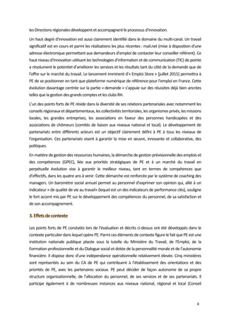  
4 
les Directions régionales développent et accompagnent le processus d’innovation.  
Un haut degré d'innovation est aussi clairement identifié dans le domaine du multi‐canal. Un travail 
significatif est en cours et parmi les réalisations les plus récentes : mail.net (mise à disposition d'une 
adresse électronique permettant aux demandeurs d’emploi de contacter leur conseiller référent). Ce 
haut niveau d'innovation utilisant les technologies d’information et de communication (TIC) de pointe 
a résolument le potentiel d’améliorer les services et les résultats tant du côté de la demande que de 
l'offre sur le marché du travail. Le lancement imminent d’« Emploi Store » [juillet 2015] permettra à 
PE de se positionner en tant que plateforme numérique de référence pour l’emploi en France. Cette 
évolution davantage centrée sur la partie « demande » s’appuie sur des réussites déjà bien ancrées 
telles que la gestion des grands comptes et les clubs RH.  
L’un des points forts de PE réside dans la diversité de ses relations partenariales avec notamment les 
conseils régionaux et départementaux, les collectivités territoriales, les organismes privés, les missions 
locales,  les  grandes  entreprises,  les  associations  en  faveur  des  personnes  handicapées  et  des 
associations de chômeurs (comités de liaison aux niveaux national et local). Le développement de 
partenariats  entre  différents  acteurs  est  un  objectif  clairement  défini  à  PE  à  tous  les  niveaux  de 
l'organisation. Ces partenariats visent à garantir la mise en œuvre, innovante et collaborative, des 
politiques.  
En matière de gestion des ressources humaines, la démarche de gestion prévisionnelle des emplois et 
des  compétences  (GPEC),  liée  aux  priorités  stratégiques  de  PE  et  à  un  marché  du  travail  en 
perpétuelle  évolution  vise  à  garantir  le  meilleur  niveau,  tant  en  termes  de  compétences  que 
d’effectifs, dans les quatre ans à venir. Cette démarche est renforcée par le système de coaching des 
managers. Un baromètre social annuel permet au personnel d’exprimer son opinion qui, allié à un 
indicateur « de qualité de vie au travail» (lequel est un des indicateurs de performance clés), souligne 
le fort accent mis par PE sur le développement des compétences du personnel, de sa satisfaction et 
de son accompagnement.  
3. Effets de contexte 
Les points forts de PE constatés lors de l’évaluation et décrits ci‐dessus ont été développés dans le 
contexte particulier dans lequel opère PE. Parmi ces éléments de contexte figure le fait que PE est une 
institution  nationale  publique  placée  sous  la  tutelle  du  Ministère  du  Travail,  de  l'Emploi,  de  la 
Formation professionnelle et du Dialogue social et dotée de la personnalité morale et de l’autonomie 
financière. Il dispose donc d’une indépendance opérationnelle relativement élevée. Cinq ministères 
sont  représentés  au  sein  du  CA  de  PE  qui  contribuent  à  l’établissement  des  orientations  et  des 
priorités  de  PE,  avec  les  partenaires  sociaux.  PE  peut  décider  de  façon  autonome  de  sa  propre 
structure organisationnelle, de l’allocation du personnel, de ses services et de ses partenariats. Il 
participe  également  à  de  nombreuses  instances  aux  niveaux  national,  régional  et  local  (Conseil 
 