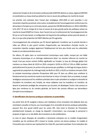  
5 
national de l'emploi et de la formation professionnelle (CNEFOP) décliné au niveau régional (CREFOP) 
et coordination au niveau local) qui pilotent la mise en œuvre des politiques du marché du travail. 
Les  priorités  sont  précisées  dans  l’actuel  plan  stratégique  2015‐2020  et  sont  associées  à  une 
convention tripartite qui prévoit, entre autres, le doublement de l’accompagnement renforcé pour les 
demandeurs d’emploi qui en ont le plus besoin, passant de 230 000 bénéficiaires en 2014 à 460 000 à 
la fin 2017. PE est en charge de la mise en œuvre de la plus grande partie des politiques actives du 
marché du travail (PAMT) en France. Avec l’accent mis sur le renforcement de l’accompagnement des 
DE qui en ont le plus besoin, la configuration de long terme des politiques actives pourrait aboutir, in 
fine, à ce que cette proportion de PAMT délivrées par PE augmente. 
L’accompagnement des entreprises par PE devrait également s’améliorer par la priorité donnée à 
celles  qui  offrent  le  plus  grand  nombre  d’opportunités  aux  demandeurs  d’emploi  inscrits.  La 
convention tripartite souligne également l’établissement de liens plus étroits avec les collectivités 
locales et une déconcentration accrue. 
Par  ailleurs,  PE  opère  dans  un  environnement  économique  assez  stable,  marqué  par  une  faible 
croissance économique et un chômage relativement élevé. Les récentes réformes du marché du 
travail n’ont pas encore montré d’effets significatifs sur l’emploi. Le taux de chômage global s’est 
maintenu au niveau élevé de 10,3% en 2014, comparé à 10,3% en 2013 et 7,4% en 2008, touchant 
particulièrement les jeunes, les seniors et les personnes peu qualifiées. Le chômage de longue durée a 
augmenté (en proportion du chômage total), de 40,4% en 2013, à 43,2% au troisième trimestre 2014. 
Le contexte  économique  présente d’importants défis pour  PE  dans  ses efforts pour améliorer le 
fonctionnement du marché du travail et ainsi favoriser le retour à l’emploi. Dans ce contexte, le projet 
stratégique actuel poursuit les ambitions précisées dans le plan précédent et souligne la nécessité de 
d’accélérer les  transitions vers  l'emploi,  de  mieux  collaborer  avec  les  travailleurs en  transition,  de 
devenir le partenaire privilégié des entreprises qui recrutent, de développer l’accès à des services en 
ligne  plus  nombreux  et,  de  manière  générale,  de  fournir  des  services  efficaces  aux  demandeurs 
d'emploi et aux employeurs. 
4. Identification des bonnes pratiques existantes et potentielles  
Les points forts de PE soulignés ci‐dessus sont révélateurs d'une innovation très élaborée dans ses 
orientations actuelles et futures, qui s’accompagne d’un ensemble de bonnes pratiques potentielles, 
pouvant  être  d'un  grand  intérêt  pour  les  autres  SPE.  Cela  inclut  la  Direction  de  l’Innovation 
précédemment  évoquée,  en  charge  du  dispositif  « Innov’action »  qui  encourage  le  personnel  à 
proposer en ligne sur un site dédié, des innovations ou des améliorations.  
La  mise  en  place  d'équipes  de  conseillers  à  dominante  entreprise  est  un  modèle  d’organisation 
considéré, par de nombreux SPE à travers le monde, comme une bonne pratique. Ce modèle et 
l’innovation plus ancienne que représentent les Clubs RH, pourraient participer d’une évaluation des 
 