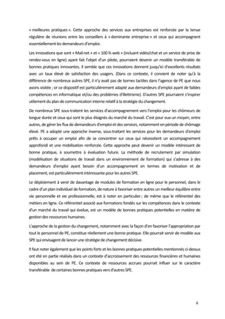  
6 
« meilleures  pratiques ».  Cette  approche  des  services  aux  entreprises  est  renforcée  par  la  tenue 
régulière de réunions entre les conseillers à « dominante entreprise » et ceux qui accompagnent 
essentiellement les demandeurs d’emploi. 
Les innovations que sont « Mail.net » et « 100 % web » (incluant vidéo/chat et un service de prise de 
rendez‐vous en ligne) ayant fait l’objet d’un pilote, pourraient devenir un modèle transférable de 
bonnes pratiques innovantes. Il semble que ces innovations donnent jusqu'ici d'excellents résultats 
avec  un  taux  élevé  de  satisfaction  des  usagers.  (Dans  ce  contexte,  il  convient  de  noter  qu’à  la 
différence de nombreux autres SPE, il n’y avait pas de bornes tactiles dans l’agence de PE que nous 
avons visitée ; or ce dispositif est particulièrement adapté aux demandeurs d'emploi ayant de faibles 
compétences en informatique et/ou des problèmes d'illettrisme). D'autres SPE pourraient s’inspirer 
utilement du plan de communication interne relatif à la stratégie du changement.  
De nombreux SPE sous‐traitent les services d’accompagnement vers l’emploi pour les chômeurs de 
longue durée et ceux qui sont le plus éloignés du marché du travail. C’est pour eux un moyen, entre 
autres, de gérer les flux de demandeurs d’emploi et des services, notamment en période de chômage 
élevé. PE a adopté une approche inverse, sous‐traitant les services pour les demandeurs d’emploi 
prêts  à  occuper  un  emploi  afin  de  se  concentrer  sur  ceux  qui  nécessitent  un  accompagnement 
approfondi et une mobilisation renforcée. Cette approche peut devenir un modèle intéressant de 
bonne  pratique,  à  soumettre  à  évaluation  future.  La  méthode  de  recrutement  par  simulation 
(modélisation  de  situations  de  travail  dans  un  environnement  de  formation)  qui  s’adresse  à  des 
demandeurs  d’emploi  ayant  besoin  d’un  accompagnement  en  termes  de  motivation  et  de 
placement, est particulièrement intéressante pour les autres SPE. 
Le déploiement à venir de davantage de modules de formation en ligne pour le personnel, dans le 
cadre d’un plan individuel de formation, de nature à favoriser entre autres un meilleur équilibre entre 
vie personnelle et vie professionnelle, est à noter en particulier ; de même que le référentiel des 
métiers en ligne. Ce référentiel associé aux formations fondés sur les compétences dans le contexte 
d’un marché du travail qui évolue, est un modèle de bonnes pratiques potentielles en matière de 
gestion des ressources humaines.  
L'approche de la gestion du changement, notamment avec la façon d’en favoriser l’appropriation par 
tout le personnel de PE, constitue réellement une bonne pratique. Elle pourrait servir de modèle aux 
SPE qui envisagent de lancer une stratégie de changement décisive.  
Il faut noter également que les points forts et les bonnes pratiques potentielles mentionnés ci‐dessus 
ont été en partie réalisés dans un contexte d’accroissement des ressources financières et humaines 
disponibles  au  sein  de  PE.  Ce  contexte  de  ressources  accrues  pourrait  influer  sur  le  caractère 
transférable  de certaines bonnes pratiques vers d'autres SPE.  
 
 
