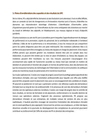  
7 
5. Pistes d’améliorations des capacités et des résultats du SPE   
De lui‐même, PE a déjà identifié les domaines où des évolutions sont attendues. Il est en effet difficile, 
dans un contexte où tant de changements et d'innovations récentes sont à l’œuvre, d'identifier les 
domaines  qui  nécessiteraient  davantage  d’attention.  L’identification  d’éventuelles  pistes 
d’ajustement pourrait porter sur l’intensification du lien entre anticipation des évolutions du marché 
du  travail  et  définition  des  objectifs,  et  l’établissement,  aux  niveaux  régional  et  local,  d’objectifs 
pondérés. 
D’autres évolutions au sein de PE sont à considérer parmi lesquelles l’approfondissement du dialogue 
de performance et la promotion, auprès du personnel, de la contribution individuelle à l’ambition 
collective. L'idée de lier la performance à la rémunération, à tous les niveaux (et pas uniquement 
parmi les cadres dirigeants) peut être une piste intéressante. Des incitations collectives liées à la 
performance pourraient être envisagées au niveau des équipes en charge du placement. Si les risques 
d’effets  pervers  que  peuvent  générer  ces  incitations  doivent  être  pris  en  compte  dans  leur 
élaboration, ils peuvent être limités par la mise en place d’incitations au niveau des équipes. Les 
incitations  peuvent  être  monétaires  ou  non.  Ces  mesures  pourraient  s’accompagner  d’un 
accroissement  plus  rapide  de  l’autonomie  accordée  au  niveau  local  (par  exemple  en  matière  de 
dotation en personnel) en fonction des progrès en termes de performance, dans des domaines tels 
que les ressources humaines, les technologies de l'information et de la communication, les politiques 
actives du marché du travail, les partenariats et le marché du travail local.  
Sur le plan opérationnel, il existe une marge de progrès concernant le profilage global approfondi des 
demandeurs d'emploi, ainsi que l’orientation professionnelle pour laquelle une offre plus étoffée 
pourrait être proposée avant le placement mais aussi un accompagnement des candidats en emploi.  
PE pourrait se positionner en tant que « partenaire carrière » de référence auprès des demandeurs 
d’emploi tout au long de leur vie professionnelle. Si le processus de suivi des demandeurs d’emploi 
orientés vers les opérateurs externes s’améliore, il existe une marge de progrès dans le contrôle de 
leurs résultats, en termes de formation et de placement, conformément à la nouvelle doctrine de 
recours  aux  opérateurs  externes.  S’agissant  des  processus  opérationnels,  PE  propose  aux 
demandeurs  d'emploi  et  aux  entreprises,  de  multiples  canaux  de  services  de  plus  en  plus 
sophistiqués. Il faudrait peut‐être envisager de concentrer l’orientation des demandeurs d'emploi 
vers le canal spécifique le plus approprié. Concernant les services aux employeurs, un bilan des lignes 
directrices actuelles et la poursuite du développement des compétences du personnel pourraient 
contribuer au renforcement de l’offre de services de PE en direction des entreprises. 
 
 
 
 