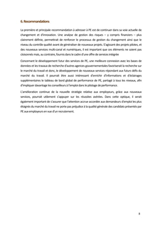  
8 
6. Recommandations  
La première et principale recommandation à adresser à PE est de continuer dans sa voie actuelle de 
changement  et  d'innovation.  Une  analyse  de  gestion  des  risques  –  y  compris  financiers  –  plus 
clairement définie, permettrait de renforcer le processus de gestion du changement ainsi que le 
niveau du contrôle qualité avant de généraliser de nouveaux projets. S’agissant des projets pilotes, et 
des nouveaux services multi‐canal et numériques, il est important que ces éléments ne soient pas 
cloisonnés mais, au contraire, fournis dans le cadre d’une offre de services intégrée  
Concernant le développement futur des services de PE, une meilleure connexion avec les bases de 
données et les travaux de recherche d'autres agences gouvernementales favoriserait la recherche sur 
le marché du travail et donc, le développement de nouveaux services répondant aux futurs défis du 
marché  du  travail.  Il  pourrait  être  aussi  intéressant  d’enrichir  d’informations  et  d’éclairages 
supplémentaires le tableau de bord global de performance de PE, partagé à tous les niveaux, afin 
d’impliquer davantage les conseilleurs à l’emploi dans le pilotage de performance.  
L’amélioration  continue  de  la  nouvelle  stratégie  relative  aux  employeurs,  grâce  aux  nouveaux 
services,  pourrait  utilement  s’appuyer  sur  les  réussites  avérées.  Dans  cette  optique,  il  serait 
également important de s’assurer que l'attention accrue accordée aux demandeurs d'emploi les plus 
éloignés du marché du travail ne porte pas préjudice à la qualité générale des candidats présentés par 
PE aux employeurs en vue d’un recrutement.  
 
 