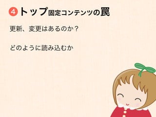 4   トップ固定コンテンツの罠
更新、変更はあるのか？


どのように読み込むか
 