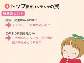 4   トップ固定コンテンツの罠
解決のヒント
更新、変更はあるのか？
    テンプレートに埋め込み可？

どのように読み込むか
    一カ所ならトップページを固定
    数カ所ならどうする？
 