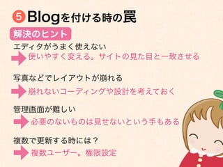5   Blogを付ける時の罠
解決のヒント
エディタがうまく使えない
  使いやすく変える。サイトの見た目と一致させる

写真などでレイアウトが崩れる
    崩れないコーディングや設計を考えておく

管理画面が難しい
    必要のないものは見せないという手もある

複数で更新する時には？
    複数ユーザー。権限設定
 