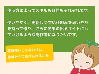 使う方によってスキルも目的もそれぞれです。


使いやすく、更新しやすい仕組みを思いやり
を持って作り、さらに効果の出るサイトにし
ていけるような制作者になりたいです。


魔法 使いじゃないけど、
夢は叶 えてあげられるかも
 