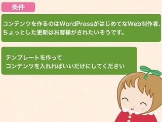条件

コンテンツを作るのはWordPressがはじめてなWeb制作者、
ちょっとした更新はお客様がされたいそうです。



テンプレートを作って
コンテンツを入れればいいだけにしてください
 