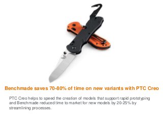 Benchmade saves 70-80% of time on new variants with PTC Creo
PTC Creo helps to speed the creation of models that support rapid prototyping
and Benchmade reduced time to market for new models by 20-25% by
streamlining processes.
 