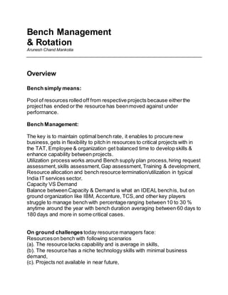 Bench Management
& Rotation
Arunesh Chand Mankotia
Overview
Bench simply means:
Pool of resources rolled off from respective projects because eitherthe
projecthas ended or the resource has beenmoved against under
performance.
Bench Management:
The key is to maintain optimal bench rate, it enables to procure new
business,gets in flexibility to pitch in resources to critical projects with in
the TAT, Employee & organization get balanced time to develop skills &
enhance capability between projects.
Utilization process works around Bench supply plan process,hiring request
assessment,skills assessment,Gap assessment,Training & development,
Resource allocation and bench resource termination/utilization in typical
India IT services sector.
Capacity VS Demand
Balance betweenCapacity & Demand is what an IDEAL benchis, but on
ground organization like IBM, Accenture, TCS,and other key players
struggle to manage bench with percentage ranging between10 to 30 %
anytime around the year with bench duration averaging between 60 days to
180 days and more in some critical cases.
On ground challengestoday resource managers face:
Resourceson bench with following scenarios
(a). The resource lacks capability and is average in skills,
(b). The resource has a niche technology skills with minimal business
demand,
(c). Projects not available in near future,
 