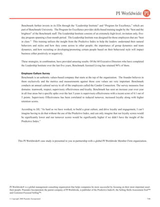 Benchmark further invests in its EDs through the “Leadership Institute” and “Program for Excellence,” which are
              part of Benchmark University. The Program for Excellence provides skills-based training taught by the “best and the
              brightest” of the Benchmark staff. The Leadership Institute consists of an extremely high-level, invitation only, five-
              day program spanning a four-month period. The Leadership Institute was designed for those employees that are “best
              in class.” This training utilizes the insight from the Predictive Index to help the leaders: understand their natural
              behaviors and styles and how they come across to other people; the importance of group dynamics and team
              dynamics, and how recruiting or developing/promoting certain people based on their behavioral style will impact
              business either positively or negatively.


              These strategies, in combination, have provided amazing results. Of the 60 Executive Directors who have completed
              the Leadership Institute over the last five years, Benchmark Assisted Living has retained 96% of them.


              Employee Culture Survey
              Benchmark is an authentic values-based company that starts at the top of the organization. The founder believes in
              them exclusively and the metrics and measurements against those core values are very important. Benchmark
              conducts an annual cultural survey to all of the employees called the Candor Connection. The survey measures four
              domains: teamwork, respect, supervisory effectiveness and loyalty. Benchmark has seen an increase year over year
              in all four areas but a specific spike over the last 3 years is supervisory effectiveness with a recent score of 4.1 out of
              5 points. Supervisory Effectiveness has been correlated to reduced turnover, increased loyalty along with higher
              retention scores.


              According to Jill, “As hard as we have worked, to build a great culture, and drive loyalty and engagement, I can’t
              imagine having to do that without the use of the Predictive Index, and can only imagine that our loyalty scores would
              be significantly lower and our turnover scores would be significantly higher if we didn’t have the insight of the
              Predictive Index.”




          This PI Worldwide® case study is presented to you in partnership with a global PI Worldwide Member Firm organization.

          Predictive Results                                        (904)269-2299                               info@predictiveresults.com




PI Worldwide® is a global management consulting organization that helps companies be more successful by focusing on their most important asset-
their people. Praendex Incorporated, the parent company of PI Worldwide, is publisher of the Predictive Index®, the Selling Skills Assessment Tool™
and Customer-Focused Selling™.

© Copyright 2008 Praendex Incorporated                                                                                                         7/08
 