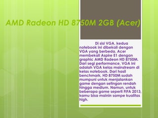 AMD Radeon HD 8750M 2GB (Acer) 
Di sisi VGA, kedua 
notebook ini dibekali dengan 
VGA yang berbeda. Acer 
membekali Aspire E1 dengan 
graphic AMD Radeon HD 8750M. 
Dari segi performance, VGA ini 
adalah VGA kelas mainstream di 
kelas notebook. Dari hasil 
benchmark, HD 8750M sudah 
mumpuni untuk menjalankan 
game dengan setingan rendah 
hingga medium. Namun, untuk 
beberapa game seperti FIFA 2013, 
kamu bisa mainin sampe kualitas 
high. 
 