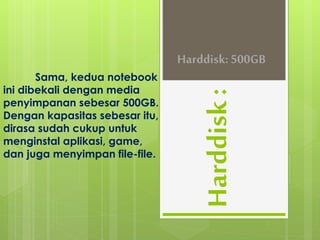 Harddisk : 
Sama, kedua notebook 
ini dibekali dengan media 
penyimpanan sebesar 500GB. 
Dengan kapasitas sebesar itu, 
dirasa sudah cukup untuk 
menginstal aplikasi, game, 
dan juga menyimpan file-file. 
Harddisk: 500GB 
 