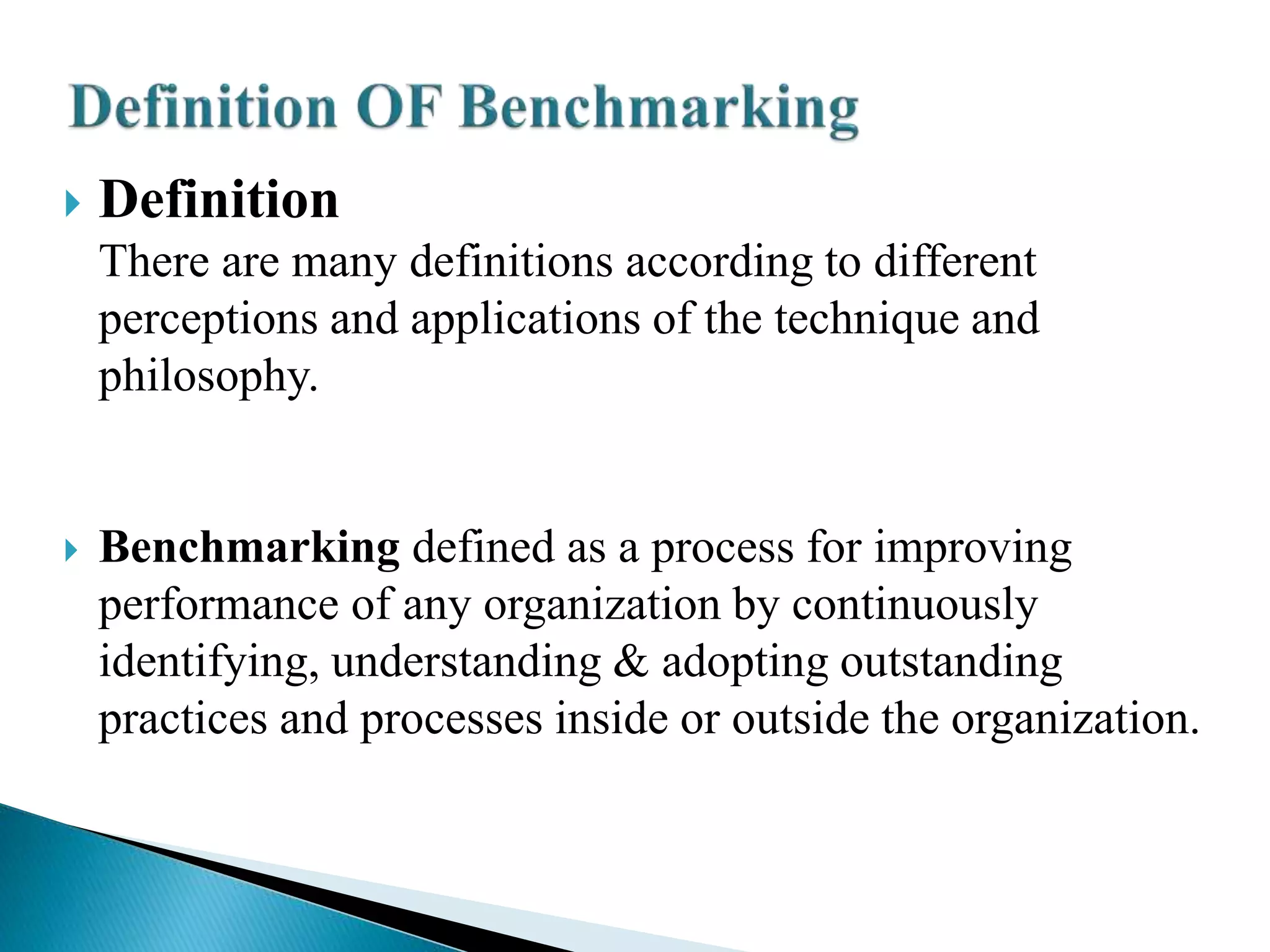  Definition
There are many definitions according to different
perceptions and applications of the technique and
philosophy.
 Benchmarking defined as a process for improving
performance of any organization by continuously
identifying, understanding & adopting outstanding
practices and processes inside or outside the organization.
 