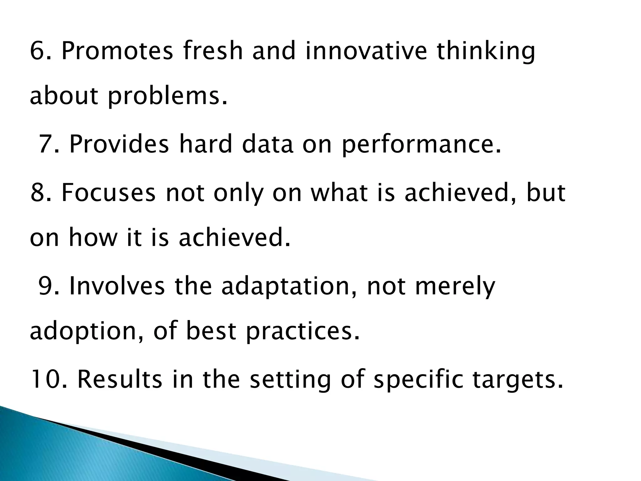 6. Promotes fresh and innovative thinking
about problems.
7. Provides hard data on performance.
8. Focuses not only on what is achieved, but
on how it is achieved.
9. Involves the adaptation, not merely
adoption, of best practices.
10. Results in the setting of specific targets.
 