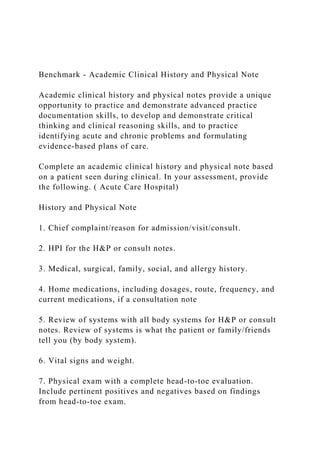 Benchmark - Academic Clinical History and Physical Note
Academic clinical history and physical notes provide a unique
opportunity to practice and demonstrate advanced practice
documentation skills, to develop and demonstrate critical
thinking and clinical reasoning skills, and to practice
identifying acute and chronic problems and formulating
evidence-based plans of care.
Complete an academic clinical history and physical note based
on a patient seen during clinical. In your assessment, provide
the following. ( Acute Care Hospital)
History and Physical Note
1. Chief complaint/reason for admission/visit/consult.
2. HPI for the H&P or consult notes.
3. Medical, surgical, family, social, and allergy history.
4. Home medications, including dosages, route, frequency, and
current medications, if a consultation note
5. Review of systems with all body systems for H&P or consult
notes. Review of systems is what the patient or family/friends
tell you (by body system).
6. Vital signs and weight.
7. Physical exam with a complete head-to-toe evaluation.
Include pertinent positives and negatives based on findings
from head-to-toe exam.
 