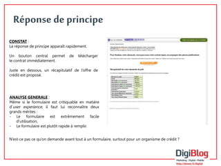 10 
Réponse de principe 
CONSTAT : 
La réponse de principe apparaît rapidement. 
Un bouton central permet de télécharger 
le contrat immédiatement. 
Juste en dessous, un récapitulatif de l’offre de 
crédit est proposé. 
ANALYSE GENERALE : 
Même si le formulaire est critiquable en matière 
d’user experience, il faut lui reconnaître deux 
grands mérites : 
- Le formulaire est extrêmement facile 
d’utilisation, 
- Le formulaire est plutôt rapide à remplir. 
N’est-ce pas ce qu’on demande avant tout à un formulaire, surtout pour un organisme de crédit ? 
 