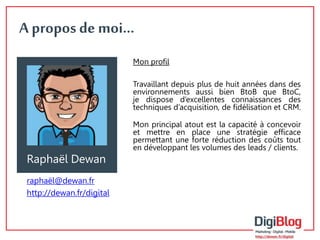 A propos de moi… 
Mon profil 
Travaillant depuis plus de huit années dans des 
environnements aussi bien BtoB que BtoC, 
je dispose d’excellentes connaissances des 
techniques d’acquisition, de fidélisation et CRM. 
Mon principal atout est la capacité à concevoir 
et mettre en place une stratégie efficace 
permettant une forte réduction des coûts tout 
en développant les volumes des leads / clients. 
Raphaël Dewan 
raphaël@dewan.fr 
http://dewan.fr/digital 
