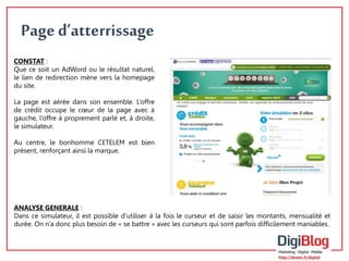 Page d’atterrissage 
ANALYSE GENERALE : 
Dans ce simulateur, il est possible d’utiliser à la fois le curseur et de saisir les montants, mensualité et 
durée. On n’a donc plus besoin de « se battre » avec les curseurs qui sont parfois difficilement maniables. 
4 
CONSTAT : 
Que ce soit un AdWord ou le résultat naturel, 
le lien de redirection mène vers la homepage 
du site. 
La page est aérée dans son ensemble. L’offre 
de crédit occupe le coeur de la page avec à 
gauche, l’offre à proprement parlé et, à droite, 
le simulateur. 
Au centre, le bonhomme CETELEM est bien 
présent, renforçant ainsi la marque. 
 