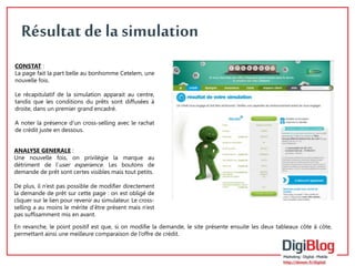 5 
Résultat de la simulation 
CONSTAT : 
La page fait la part belle au bonhomme Cetelem, une 
nouvelle fois. 
Le récapitulatif de la simulation apparait au centre, 
tandis que les conditions du prêts sont diffusées à 
droite, dans un premier grand encadré. 
A noter la présence d’un cross-selling avec le rachat 
de crédit juste en dessous. 
ANALYSE GENERALE : 
Une nouvelle fois, on privilégie la marque au 
détriment de l’user experience. Les boutons de 
demande de prêt sont certes visibles mais tout petits. 
De plus, il n’est pas possible de modifier directement 
la demande de prêt sur cette page : on est obligé de 
cliquer sur le lien pour revenir au simulateur. Le cross-selling 
a au moins le mérite d’être présent mais n’est 
pas suffisamment mis en avant. 
En revanche, le point positif est que, si on modifie la demande, le site présente ensuite les deux tableaux côte à côte, 
permettant ainsi une meilleure comparaison de l’offre de crédit. 
 