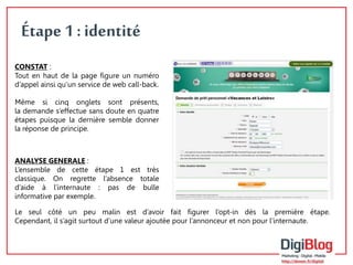 6 
Étape 1 : identité 
CONSTAT : 
Tout en haut de la page figure un numéro 
d’appel ainsi qu’un service de web call-back. 
Même si cinq onglets sont présents, 
la demande s’effectue sans doute en quatre 
étapes puisque la dernière semble donner 
la réponse de principe. 
ANALYSE GENERALE : 
L’ensemble de cette étape 1 est très 
classique. On regrette l’absence totale 
d’aide à l’internaute : pas de bulle 
informative par exemple. 
Le seul côté un peu malin est d’avoir fait figurer l’opt-in dès la première étape. 
Cependant, il s’agit surtout d’une valeur ajoutée pour l’annonceur et non pour l’internaute. 
 