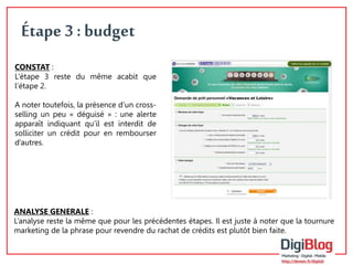 8 
Étape 3 : budget 
CONSTAT : 
L’étape 3 reste du même acabit que 
l’étape 2. 
A noter toutefois, la présence d’un cross-selling 
un peu « déguisé » : une alerte 
apparaît indiquant qu’il est interdit de 
solliciter un crédit pour en rembourser 
d’autres. 
ANALYSE GENERALE : 
L’analyse reste la même que pour les précédentes étapes. Il est juste à noter que la tournure 
marketing de la phrase pour revendre du rachat de crédits est plutôt bien faite. 
 