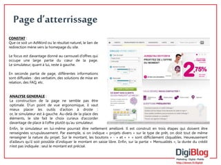 4 
Page d’atterrissage 
CONSTAT : 
Que ce soit un AdWord ou le résultat naturel, le lien de 
redirection mène vers la homepage du site. 
Le focus est davantage donné au carrousel d’offres qui 
occupe une large partie du coeur de la page. 
Le simulateur, quant à lui, reste à gauche. 
En seconde partie de page, différentes informations 
sont diffusées : des verbatim, des solutions de mise en 
relation, des FAQ, etc. 
ANALYSE GENERALE : 
La construction de la page ne semble pas être 
optimale. D’un point de vue ergonomique, il vaut 
mieux placer les outils d’action à droite : 
or, le simulateur est à gauche. Au-delà de la place des 
éléments, le site fait le choix curieux d’accorder 
davantage de place à l’offre plutôt qu’au simulateur. 
Enfin, le simulateur en lui-même pourrait être nettement amélioré. Il est construit en trois étapes qui doivent être 
renseignées scrupuleusement. Par exemple, si on indique « projets divers » sur le type de prêt, on doit tout de même 
renseigner la nature du projet. Sur le montant, les boutons « - » et « + » sont difficilement cliquables. Heureusement 
d’ailleurs qu’il soit possible d’indiquer le montant en saisie libre. Enfin, sur la partie « Mensualités », la durée du crédit 
n’est pas indiquée : seul le montant est précisé. 
 