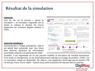 5 
Résultat de la simulation 
CONSTAT : 
Lors du clic sur le bouton « Lancer la 
simulation », le simulateur s’agrandit vers la 
droite et indique le résultat. On trouve 
également les mentions légales relatives à 
l’offre. 
ANALYSE GENERALE : 
Contrairement à l’étape précédente, celle-ci 
est plutôt bien présentée avec trois blocs 
bien distincts reprenant les informations 
essentielles relatives à la demande de crédit. 
Toutefois, il est regrettable de ne pas pouvoir modifier la simulation de manière dynamique. 
Si on tente un changement, on est automatiquement redirigé sur la page du produit « crédit » où 
un simulateur vierge est disponible. Par ailleurs, c’est également dommage que le bouton CTA 
ne soit pas mieux mis en valeur : il parait assez petit et positionné trop bas dans la colonne. 
 