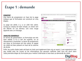 6 
Étape 1 : demande 
CONSTAT : 
Une barre de progression en haut de la page 
indique que le formulaire est construit en cinq 
étapes. 
La page est aérée, il y a un côté très sobre. 
Lorsqu’un champ est bien rempli, un check vert 
est affiché. En cas d’erreur, une croix rouge 
apparaît avec un message. 
ANALYSE GENERALE : 
En terme de présentation, ce formulaire est très 
bien réalisé. Il n’y a rien de superflu, on va 
directement à l’essentiel. La barre de progression 
est claire, le formulaire est très sobre, le rappel 
du crédit est bien présent en haut de la colonne 
de droite. 
Enfin, les outils d’aide (web call-back et chat) sont également bien mis en avant. L’user experience n’est 
pas oublié avec les icones et les informations qui peuvent s’afficher. Bref, tout est réuni dans 
cette première étape du formulaire pour mettre l’internaute à l’aise dans sa demande de crédit. 
 