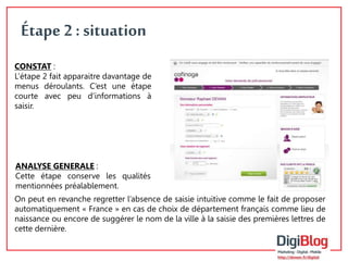 7 
Étape 2 : situation 
CONSTAT : 
L’étape 2 fait apparaitre davantage de 
menus déroulants. C’est une étape 
courte avec peu d’informations à 
saisir. 
ANALYSE GENERALE : 
Cette étape conserve les qualités 
mentionnées préalablement. 
On peut en revanche regretter l’absence de saisie intuitive comme le fait de proposer 
automatiquement « France » en cas de choix de département français comme lieu de 
naissance ou encore de suggérer le nom de la ville à la saisie des premières lettres de 
cette dernière. 
 